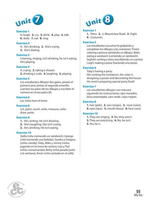 fifty-five
55
777UUUUUUnnniiittt
Exercise 1
1. laugh. 2. cry. 3. drink. 4. play. 5. talk.
6. skate. 7. eat. 8. sing.
Exercise 2
1. He’s drinking. 2. She’s crying.
3. She’s skating.
Exercise 3
Listening, singing, isn’t drinking, he isn’t eating,
He’s playing.
Exercise 4
1. crying. 2. taking a shower.
3. drinking a soda. 4. laughing. 5. playing.
Exercise 5
Los estudiantes dibujan dos gatos, pintan el
primero azul, pintan el segundo amarillo,
cuentan las patas de los dibujos y escriben el
número en el recuadro (8).
Exercise 6
Los niños leen el texto.
Exercise 8
cut, paint, count, write, measure, color,
draw, paste.
Exercise 9
1. He’s writing. He isn’t drawing.
2. She’s laughing. She isn’t crying.
3. He’s drinking. He isn’t eating.
Exercise 10
Stella (niña comiendo un sándwich); George
(niño tomando una bebida); Sandra y Gregory
(niños riendo); Toby, Mike y Jimmy (niños
jugando en la mesa de centro); Liza y Ted
(niños conversando); Betty (niña parada junto
a la ventana); Kevin (niño sentado en el sofá).
888888UUUUUUnnniiittt
Exercise 1
1. Petra. 2. 3, Mountview Road. 3. Eight.
4. Costumes.
Exercise 5
Los estudiantes escuchan la grabación y
completan los dibujos y las oraciones: Trixie’s
coloring a picture (pintando un dibujo). Bob’s
eating a sandwich (comiendo un sándwich).
Sophie’s writing a story (escribiendo un cuento).
Luigi’s making a pizza (haciendo una pizza).
Exercise 6
Toby’s having a party.
He’s writing the invitations. His sister is
designing a poster and decorating the house.
His mom’s preparing special party food!
Exercise 7
Los estudiantes dibujan una máscara
siguiendo las instrucciones: ojos morados,
boca anaranjada, cara verde, cejas negras.
Exercise 8
1. hair (pelo). 2. ears (orejas). 3. nose (nariz).
4. eyes (ojos). 5. mouth (boca). 6. face (cara).
Exercise 10
1. They are singing. 2. No, they aren’t.
3. They are practicing. 4. No, he isn’t.
5. Yes, he is.
 