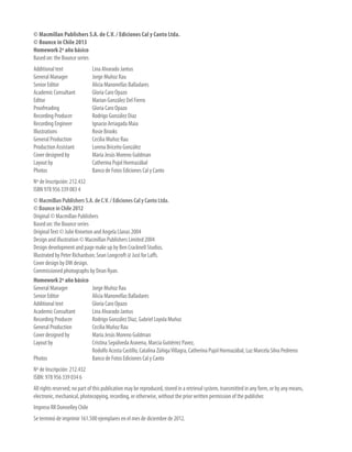 © Macmillan Publishers S.A. de C.V. / Ediciones Cal y Canto Ltda.
© Bounce in Chile 2013
Homework 2º año básico
Based on: the Bounce series
Additional text 	 Lina Alvarado Jantus
General Manager 	 Jorge Muñoz Rau
Senior Editor 	 Alicia Manonellas Balladares
Academic Consultant 	 Gloria Caro Opazo
Editor 	 Marian González Del Fierro
Proofreading 	 Gloria Caro Opazo
Recording Producer 	 Rodrigo González Díaz
Recording Engineer 	 Ignacio Arriagada Maia
Illustrations 	 Rosie Brooks
General Production 	 Cecilia Muñoz Rau
Production Assistant 	 Lorena Briceño González
Cover designed by 	 María Jesús Moreno Guldman
Layout by 	 Catherina Pujol Hormazábal
Photos 	 Banco de Fotos Ediciones Cal y Canto
Nº de Inscripción: 212.432
ISBN 978 956 339 083 4
© Macmillan Publishers S.A. de C.V. / Ediciones Cal y Canto Ltda.
© Bounce in Chile 2012
Original © Macmillan Publishers
Based on: the Bounce series
OriginalText © Julie Kniveton and Angela Llanas 2004
Design and illustration © Macmillan Publishers Limited 2004
Design development and page make up by Ben Cracknell Studios.
Illustrated by Peter Richardson; Sean Longcroft @ Just for Laffs.
Cover design by DW design.
Commissioned photographs by Dean Ryan.
Homework 2º año básico
General Manager 	 Jorge Muñoz Rau
Senior Editor 	 Alicia Manonellas Balladares
Additional text 	 Gloria Caro Opazo
Academic Consultant 	 Lina Alvarado Jantus
Recording Producer 	 Rodrigo González Díaz, Gabriel Loyola Muñoz
General Production 	 Cecilia Muñoz Rau
Cover designed by 	 María Jesús Moreno Guldman
Layout by 	 Cristina Sepúlveda Aravena, Marcia Gutiérrez Pavez,
	 Rodolfo Acosta Castillo, Catalina ZúñigaVillagra, Catherina Pujol Hormazábal, Luz Marcela Silva Pedreros
Photos 	 Banco de Fotos Ediciones Cal y Canto
Nº de Inscripción: 212.432
ISBN: 978 956 339 034 6
All rights reserved; no part of this publication may be reproduced, stored in a retrieval system, transmitted in any form, or by any means,
electronic, mechanical, photocopying, recording, or otherwise, without the prior written permission of the publisher.
Impreso RR Donnelley Chile
Se terminó de imprimir 161.500 ejemplares en el mes de diciembre de 2012.
 