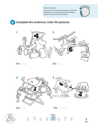 seven
7
I’m four.
I’m one.
1 3
4
6 Complete the sentences. Color the pictures.
I’m six.
I’m three.
2
555555555555555555555555555
Lesson
Stude
nt’s Book pa
ge10
Padres de Familia:
Ejercicio 6. El niño traza las palabras y colorea las
ilustraciones. Cuando la tarea esté terminada,
por favor ponga su firma y la fecha.
Firma y fech
a
 