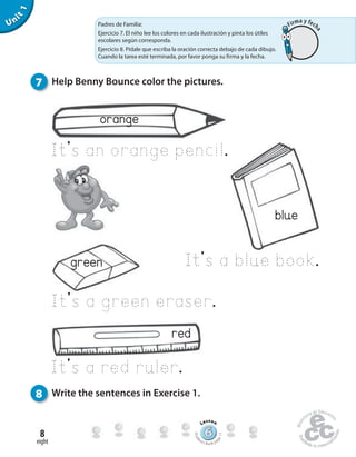 eight
8
Unit1
blue
It’s a blue book.
7 Help Benny Bounce color the pictures.
8 Write the sentences in Exercise 1.
orange
It’s an orange pencil.
red
It’s a red ruler.
green
It’s a green eraser.
666666666666666666666666666666666666
Lesson
Stude
nt’s Book pa
ge11
Padres de Familia:
Ejercicio 7. El niño lee los colores en cada ilustración y pinta los útiles
escolares según corresponda.
Ejercicio 8. Pídale que escriba la oración correcta debajo de cada dibujo.
Cuando la tarea esté terminada, por favor ponga su firma y la fecha.
Firma y fech
a
 