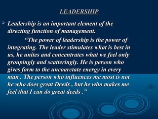 LEADERSHIPLEADERSHIP
 Leadership is an important element of theLeadership is an important element of the
directing function of management.directing function of management.
““The power of leadership is the power ofThe power of leadership is the power of
integrating. The leader stimulates what is best inintegrating. The leader stimulates what is best in
us, he unites and concentrates what we feel onlyus, he unites and concentrates what we feel only
groupingly and scatteringly. He is person whogroupingly and scatteringly. He is person who
gives form to the uncoarctate energy in everygives form to the uncoarctate energy in every
man . The person who influences me most is notman . The person who influences me most is not
he who does great Deeds , but he who makes mehe who does great Deeds , but he who makes me
feel that I can do great deeds .”feel that I can do great deeds .”
 