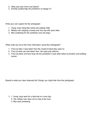 2. What was was it from and where?
3. Did that protest help the prohibition or change it?
Write your own caption for the photograph:
1. Young boys riding their bikes and saluting hitler
2. Military men enjoying a break and nice day with each other
3. Men protesting for the prohibition and are angry
What could you do to find more information about this photograph?
1. Find out when it was taken from the model of bikes they were on
2. Find out what war and where from the base and uniforms
3. Find out where and how long into the prohibition it was when taken by location and building
names
Based on what you have observed list 3 things you might infer from the photograph
1- 1. Young boys went for a bike ride on a nice day.
2. The military men were not on duty at the time.
3. Men were protesting.
 