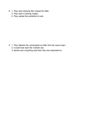2- 1. They were showing their respect for hitler.
2. They were in training maybe.
3. They wanted the prohibition to end.
3- 1. They followed the same leader as hitler from the same origin.
2. it could have been the Viatnam war.
3. alcohol was a big thing back then that men depended on.
 