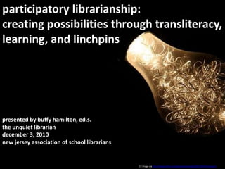 participatory librarianship:  creating possibilities through transliteracy, learning, and linchpins presented by buffy hamilton, ed.s.the unquiet librariandecember 3, 2010 new jersey association of school librarians CC image via http://www.flickr.com/photos/marlenek/2051394370/sizes/z/ 