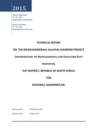 2015
Tania R Marshall
Pr. Sci. Nat.
Explorations Unlimited
Glenn A Norton
Pr. Sci. Nat.
Rockwell Diamonds Inc.
TECHNICAL REPORT
ON THE NIEWEJAARSKRAAL ALLUVIAL DIAMOND PROJECT
(INCORPORATING THE NIEWEJAARSKRAAL AND VIEGULANDS PUTS
PROPERTIES),
HAY DISTRICT, REPUBLIC OF SOUTH AFRICA
FOR
ROCKWELL DIAMONDS INC
Effective Date: 28 February, 2015
Signature Date: 15 May, 2015
 
