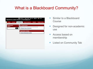 What is a Blackboard Community?

                 Similar to a Blackboard
                  Course
                 Designed for non-academic
                  use
                 Access based on
                  membership
                 Listed on Community Tab
 