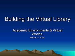 Building the Virtual Library Academic Environments & Virtual Worlds. March 14, 2008  