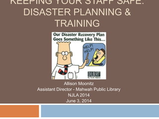KEEPING YOUR STAFF SAFE:
DISASTER PLANNING &
TRAINING
Allison Moonitz
Assistant Director - Mahwah Public Library
NJLA 2014
June 3, 2014
 