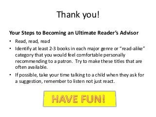 Thank you!
Your Steps to Becoming an Ultimate Reader’s Advisor
• Read, read, read
• Identify at least 2-3 books in each major genre or “read-alike”
  category that you would feel comfortable personally
  recommending to a patron. Try to make these titles that are
  often available.
• If possible, take your time talking to a child when they ask for
  a suggestion, remember to listen not just react.
 