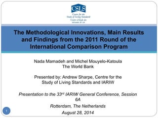 The Methodological Innovations, Main Results 
and Findings from the 2011 Round of the 
International Comparison Program 
Nada Mamadeh and Michel Mouyelo-Katoula 
The World Bank 
Presented by: Andrew Sharpe, Centre for the 
Study of Living Standards and IARIW 
Presentation to the 33rd IARIW General Conference, Session 
6A 
Rotterdam, The Netherlands 
August 28, 2014 
1 
 