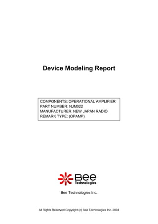 Device Modeling Report




COMPONENTS: OPERATIONAL AMPLIFIER
PART NUMBER: NJM022
MANUFACTURER: NEW JAPAN RADIO
REMARK TYPE: (OPAMP)




                Bee Technologies Inc.



All Rights Reserved Copyright (c) Bee Technologies Inc. 2004
 