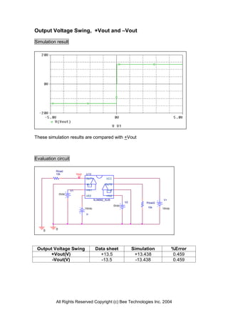 Output Voltage Swing, +Vout and –Vout

Simulation result




These simulation results are compared with +Vout



Evaluation circuit

           Rload
           10k             Vout   U13
                                  OUT1           VCC

                                  -IN1           OUT2

                      V1          +IN1            -IN2
               0Vdc
                                  VEE            +IN2
                                          NJM082_SUB                                V+
                                                                V2         Rload2
                                                         0Vdc
                                  15Vdc                                     10k     15Vdc

                                  V-




    0      0




 Output Voltage Swing                      Data sheet                Simulation             %Error
      +Vout(V)                               +13.5                    +13.438               0.459
       -Vout(V)                              -13.5                     -13.438              0.459




           All Rights Reserved Copyright (c) Bee Technologies Inc. 2004
 
