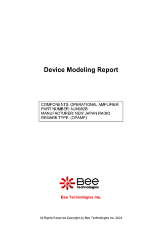 Device Modeling Report




COMPONENTS: OPERATIONAL AMPLIFIER
PART NUMBER: NJM082B
MANUFACTURER: NEW JAPAN RADIO
REMARK TYPE: (OPAMP)




               Bee Technologies Inc.




All Rights Reserved Copyright (c) Bee Technologies Inc. 2004
 