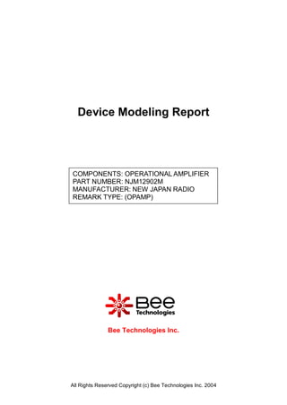 Device Modeling Report




COMPONENTS: OPERATIONAL AMPLIFIER
PART NUMBER: NJM12902M
MANUFACTURER: NEW JAPAN RADIO
REMARK TYPE: (OPAMP)




               Bee Technologies Inc.




All Rights Reserved Copyright (c) Bee Technologies Inc. 2004
 