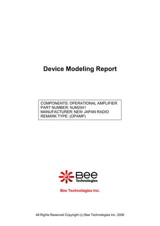 Device Modeling Report




   COMPONENTS: OPERATIONAL AMPLIFIER
   PART NUMBER: NJM2041
   MANUFACTURER: NEW JAPAN RADIO
   REMARK TYPE: (OPAMP)




                Bee Technologies Inc.




All Rights Reserved Copyright (c) Bee Technologies Inc. 2006
 