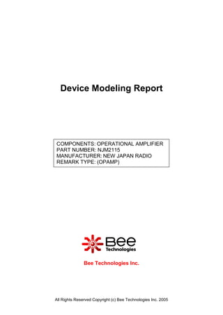 Device Modeling Report




COMPONENTS: OPERATIONAL AMPLIFIER
PART NUMBER: NJM2115
MANUFACTURER: NEW JAPAN RADIO
REMARK TYPE: (OPAMP)




               Bee Technologies Inc.




All Rights Reserved Copyright (c) Bee Technologies Inc. 2005
 