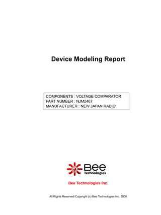 Device Modeling Report




COMPONENTS : VOLTAGE COMPARATOR
PART NUMBER : NJM2407
MANUFACTURER : NEW JAPAN RADIO




               Bee Technologies Inc.


 All Rights Reserved Copyright (c) Bee Technologies Inc. 2006
 
