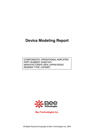 Device Modeling Report



COMPONENTS: OPERATIONAL AMPLIFIER
PART NUMBER: NJM2742V
MANUFACTURER: NEW JAPAN RADIO
REMARK TYPE: (OPAMP)




               Bee Technologies Inc.




All Rights Reserved Copyright (c) Bee Technologies Inc. 2004
 