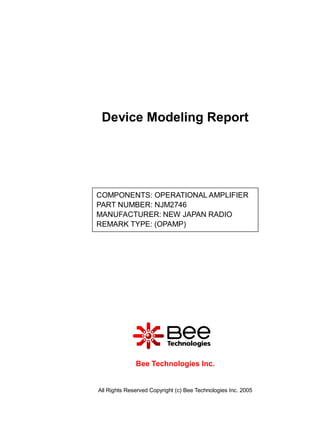Device Modeling Report




COMPONENTS: OPERATIONAL AMPLIFIER
PART NUMBER: NJM2746
MANUFACTURER: NEW JAPAN RADIO
REMARK TYPE: (OPAMP)




              Bee Technologies Inc.


All Rights Reserved Copyright (c) Bee Technologies Inc. 2005
 