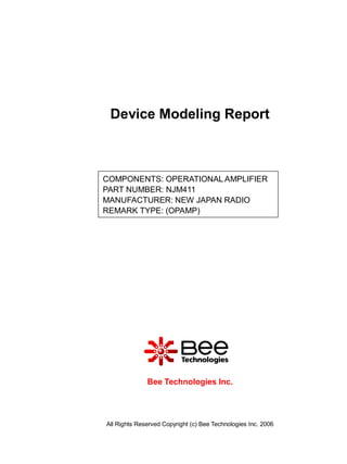 Device Modeling Report



COMPONENTS: OPERATIONAL AMPLIFIER
PART NUMBER: NJM411
MANUFACTURER: NEW JAPAN RADIO
REMARK TYPE: (OPAMP)




              Bee Technologies Inc.




All Rights Reserved Copyright (c) Bee Technologies Inc. 2006
 