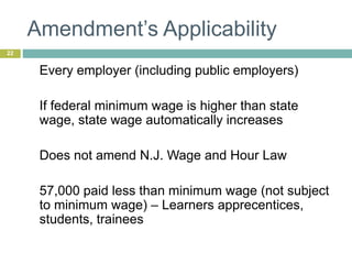 Amendment’s Applicability
22
Every employer (including public employers)
If federal minimum wage is higher than state
wage, state wage automatically increases
Does not amend N.J. Wage and Hour Law
57,000 paid less than minimum wage (not subject
to minimum wage) – Learners apprecentices,
students, trainees
 