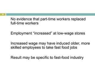 28
No evidence that part-time workers replaced
full-time workers
Employment “increased” at low-wage stores
Increased wage may have induced older, more
skilled employees to take fast food jobs
Result may be specific to fast-food industry
 