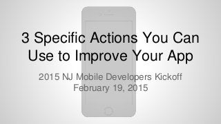 3 Specific Actions You Can
Use to Improve Your App
2015 NJ Mobile Developers Kickoff
February 19, 2015
 