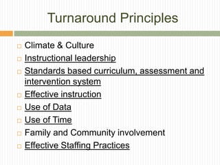 Turnaround Principles
   Climate & Culture
   Instructional leadership
   Standards based curriculum, assessment and
    intervention system
   Effective instruction
   Use of Data
   Use of Time
   Family and Community involvement
   Effective Staffing Practices
 