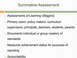 Summative Assessment

   Assessments of Learning (Stiggins)

   Primary users: policy makers, curriculum
    supervisors, principals, teachers, students, parents

   Documents individual or group mastery of
    standards

   Measures achievement status for purposes of
    reporting

   Accountability
 