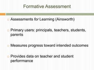 Formative Assessment

   Assessments for Learning (Ainsworth)

   Primary users: principals, teachers, students,
    parents

   Measures progress toward intended outcomes

   Provides data on teacher and student
    perforrmance
 