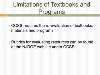 Limitations of Textbooks and
               Programs

   CCSS requires the re-evaluation of textbooks,
    materials and programs

   Rubrics for evaluating resources can be found
    at the NJDOE website under CCSS
 