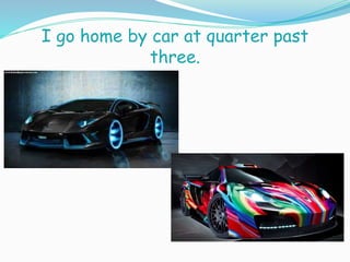 I go home by car at quarter past
three.
 