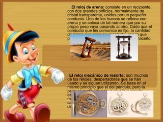 El reloj de arena: consiste en un recipiente,
con dos grandes orificios, normalmente de
cristal transparente, unidos por un pequeño
conducto. Uno de los huecos se rellena con
arena y se coloca de tal manera que por su
propio peso vaya pasando al otro. Dado que el
conducto que les comunica es fijo, la cantidad
de arena que pasa es constante, con lo que
puede medirse el tiempo que tarde en hacerlo.
El reloj mecánico de resorte: son muchos
de los relojes, despertadores que se han
usado y se siguen utilizando. Se basa en el
mismo principio que el del péndulo, pero la
pesa es sustituida por un muelle o resorte
espiral. Existen muchos tipos de relojes
mecánicos de resorte: desde los de
campanarios hasta los de pulsera,
despertadores, entre otros.
 