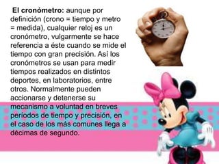 El cronómetro: aunque por
definición (crono = tiempo y metro
= medida), cualquier reloj es un
cronómetro, vulgarmente se hace
referencia a éste cuando se mide el
tiempo con gran precisión. Así los
cronómetros se usan para medir
tiempos realizados en distintos
deportes, en laboratorios, entre
otros. Normalmente pueden
accionarse y detenerse su
mecanismo a voluntad en breves
períodos de tiempo y precisión, en
el caso de los más comunes llega a
décimas de segundo.
 