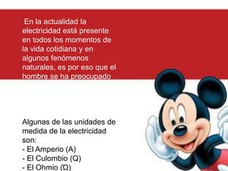 En la actualidad la
electricidad está presente
en todos los momentos de
la vida cotidiana y en
algunos fenómenos
naturales, es por eso que el
hombre se ha preocupado
por su medida y ha
desarrollado formas para
hacerlo.
Algunas de las unidades de
medida de la electricidad
son:
- El Amperio (A)
- El Culombio (Q)
- El Ohmio (Ώ)
 