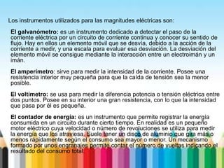 Los instrumentos utilizados para las magnitudes eléctricas son:
El galvanómetro: es un instrumento dedicado a detectar el paso de la
corriente eléctrica por un circuito de corriente continua y conocer su sentido de
flujo. Hay en ellos un elemento móvil que se desvía, debido a la acción de la
corriente a medir, y una escala para evaluar esa desviación. La desviación del
elemento móvil se consigue mediante la interacción entre un electroimán y un
imán.
El amperímetro: sirve para medir la intensidad de la corriente. Posee una
resistencia interior muy pequeña para que la caída de tensión sea la menor
posible.
El voltímetro: se usa para medir la diferencia potencia o tensión eléctrica entre
dos puntos. Posee en su interior una gran resistencia, con lo que la intensidad
que pasa por él es pequeña.
El contador de energía: es un instrumento que permite registrar la energía
consumida en un circuito durante cierto tiempo. En realidad es un pequeño
motor eléctrico cuya velocidad o número de revoluciones se utiliza para medir
la energía que los atraviesa. Suele tener un disco de aluminio que gira más o
menos rápidamente según el consumo sea mayor o menor. Un mecanismo
formado por unos engranajes permite contar el número de vueltas indicando el
resultado del consumo total.
 