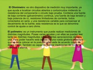 El Ohmímetro: es otro dispositivo de medición muy importante, ya
que ayuda a localizar circuitos abiertos o cortocircuitos midiendo la
resistencia del componente o circuito bajo prueba. Contiene una fuente
de baja corriente (galvanómetro) continua, una fuente de baja tensión y
baja potencia de cc, resistores limitadores de corriente, todos
conectados en serie, y una resistencia variable para compensar el
decaimiento de la fuente; esta resistencia es la que se denomina
control de ajuste a cero ohms.
El polímetro: es un instrumento que puede realizar mediciones de
distintas magnitudes. Posee varias escalas y en ellas se pueden leer
tanto las distintas magnitudes como distintas apreciaciones de cada
una. Para poder hacerlo está dotado de una rueda giratoria selectora
que se debe colocar en la posición adecuada de acuerdo con lo se
desee medir. También es capaz de realizar mediciones de corriente
continua y alterna.
 