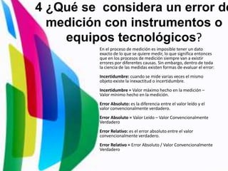 4 ¿Qué se considera un error de
medición con instrumentos o
equipos tecnológicos?
En el proceso de medición es imposible tener un dato
exacto de lo que se quiere medir, lo que significa entonces
que en los procesos de medición siempre van a existir
errores por diferentes causas. Sin embargo, dentro de toda
la ciencia de las medidas existen formas de evaluar el error:
Incertidumbre: cuando se mide varias veces el mismo
objeto existe la inexactitud o incertidumbre.
Incertidumbre = Valor máximo hecho en la medición –
Valor mínimo hecho en la medición.
Error Absoluto: es la diferencia entre el valor leído y el
valor convencionalmente verdadero.
Error Absoluto = Valor Leído – Valor Convencionalmente
Verdadero
Error Relativo: es el error absoluto entre el valor
convencionalmente verdadero.
Error Relativo = Error Absoluto / Valor Convencionalmente
Verdadero
 