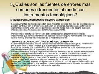 5¿Cuáles son las fuentes de errores mas
comunes o frecuentes al medir con
instrumentos tecnológicos?
ERRORES POR EL INSTRUMENTO O EQUIPO DE MEDICIÓN
Los instrumentos de medición pueden traer implícitos algunos defectos de fabricación que
puedan contribuir con el crecimiento del error, sin embargo, las fábricas de este tipo de
elementos contiene unos valores permisibles dentro de los cuales se acepta cualquier
medición que sea hecha con ese determinado instrumento.
Para controlar este tipo de errores se debe establecer un programa de control de
instrumentos que permita identificar las posibles fallas de alguna herramienta con equipos
calibradores y criterios de aceptación de la medida calibrada.
ERRORES DEL OPERADOR O POR EL MÉTODO DE MEDICIÓN
Cuando el operador lleva mucho tiempo en su turno de trabajo disminuye su rendimiento
por el cansancio u otros factores que pueden producir errores de medición.
Otro de los factores que pueden influir en este tipo de errores es la no normalización de
los procedimientos con un documento escrito.
Los errores de este tipo que se producen con más frecuencia se enumeran a continuación.
- Errores por el uso de instrumentos no calibrados1. Si existe sospecha de que los
instrumentos de medición no están adaptados para la realización de la misma ésta no
debe hacerse para evitar la mala elaboración de procedimientos.
- Error por la fuerza ejercida al efectuar mediciones. Si se hace mucha fuerza en el
instrumento de medición o en el objeto a medir se puede producir alguna deformación que
lleva a una mala medición. Para ello se puede contar con la ayuda de otras herramientas
que soporten los objetos involucrados en la medición.
•
 
