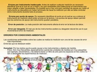 Errores por instrumento inadecuado. Antes de realizar cualquier medición es necesario
identificar qué es lo que se va a medir y en qué cantidades para seleccionar el instrumento que
mejor adapte a tales necesidades. Es posible que si hay una gran cantidad de piezas por medir el
instrumento se descalibre sin haber terminado de hacer la medición por ello se debe controlar
dicho instrumento durante todo el proceso.
Errores por punto de apoyo. Es necesario identificar el punto en el cual se va a colocar el
instrumento de medición para evitar errores en la lectura. Los puntos de apoyo deben permitir
que los extremos de apoyo del instrumento queden paralelos.
Error de posición. La mala posición del instrumento afecta el error en la lectura de datos.
Error por desgaste. El mal uso de los instrumentos acelera su desgaste natural de uso lo que
incrementa el error de medición.
ERRORES POR CONDICIONES AMBIENTALES
Las condiciones ambientales sobre las cuales se realiza la medición son una de las causas de error
más importantes.
Entre las que se destacan están:
Humedad. Por los óxidos que le puede causar a los instrumentos u objetos de medida.
Polvo. Son muy frecuentes, especialmente cuando las unidades de medida son muy pequeñas
(por ejemplo: micrómetros.). Se debería tener un filtro de aire para los espacios en los cuales se
van a desarrollar los experimentos de medición.
Temperatura. Todos los objetos perciben cambios de longitud al estar expuestos a diferentes
temperaturas, lo que puede producir errores significativos en las mediciones.
 