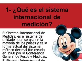 1- ¿Qué es el sistema
internacional de
medición?
El Sistema Internacional de
Medidas, es el sistema de
unidades que se usa en la
mayoría de los países y es la
forma actual del sistema
métrico decimal fue creado
en 1960 por la Conferencia
General de Pesos y Medidas.
 
