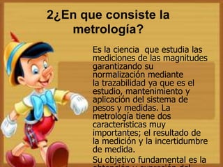 2¿En que consiste la
metrología?
Es la ciencia que estudia las
mediciones de las magnitudes
garantizando su
normalización mediante
la trazabilidad ya que es el
estudio, mantenimiento y
aplicación del sistema de
pesos y medidas. La
metrología tiene dos
características muy
importantes; el resultado de
la medición y la incertidumbre
de medida.
Su objetivo fundamental es la
 
