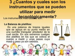 3 ¿Cuantos y cuales son los
instrumentos que se pueden
utilizar para medir
tecnológicamente?Los instrumentos más usuales son:
La Balanza de platillos:
Es una palanca de brazos iguales
que se apoya en su punto medio en
una cuchilla triangular alrededor de la
cual oscila. En sus extremos cuelgan
dos platillos en los que se coloca el
cuerpo a medir y unas pesas cuya
masa o peso ya son sabidos.
 