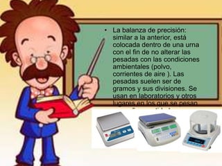 • La balanza de precisión:
similar a la anterior, está
colocada dentro de una urna
con el fin de no alterar las
pesadas con las condiciones
ambientales (polvo,
corrientes de aire ). Las
pesadas suelen ser de
gramos y sus divisiones. Se
usan en laboratorios y otros
lugares en los que se pesan
pequeñas cantidades o se
necesite mucha precisión.
 