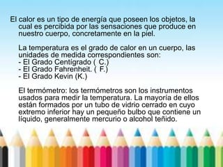 El calor es un tipo de energía que poseen los objetos, la
cual es percibida por las sensaciones que produce en
nuestro cuerpo, concretamente en la piel.
La temperatura es el grado de calor en un cuerpo, las
unidades de medida correspondientes son:
- El Grado Centígrado ( C.)
- El Grado Fahrenheit. ( F.)
- El Grado Kevin (K.)
El termómetro: los termómetros son los instrumentos
usados para medir la temperatura. La mayoría de ellos
están formados por un tubo de vidrio cerrado en cuyo
extremo inferior hay un pequeño bulbo que contiene un
líquido, generalmente mercurio o alcohol teñido.
 