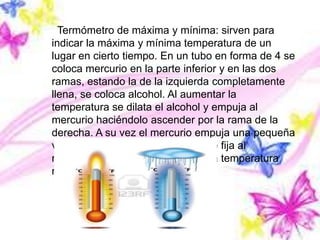 Termómetro de máxima y mínima: sirven para
indicar la máxima y mínima temperatura de un
lugar en cierto tiempo. En un tubo en forma de 4 se
coloca mercurio en la parte inferior y en las dos
ramas, estando la de la izquierda completamente
llena, se coloca alcohol. Al aumentar la
temperatura se dilata el alcohol y empuja al
mercurio haciéndolo ascender por la rama de la
derecha. A su vez el mercurio empuja una pequeña
varilla de hierro, la cual permanece fija al
retroceder la columna, indicando la temperatura
máxima a la que se ha llegado.
 