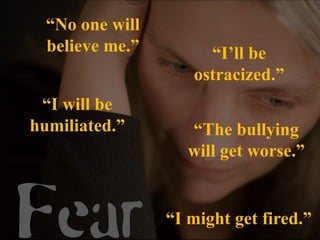“No one will
  believe me.”        “I’ll be
                    ostracized.”
 “I will be
humiliated.”        “The bullying
                    will get worse.”



Fear             “I might get fired.”
 