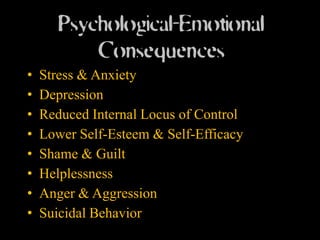 Psychological-Emotional
           Consequences
•   Stress & Anxiety
•   Depression
•   Reduced Internal Locus of Control
•   Lower Self-Esteem & Self-Efficacy
•   Shame & Guilt
•   Helplessness
•   Anger & Aggression
•   Suicidal Behavior
 