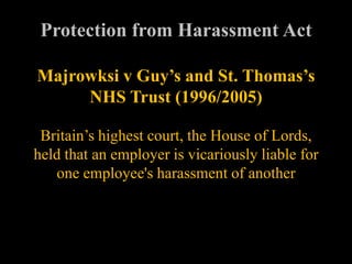 Protection from Harassment Act

Majrowksi v Guy’s and St. Thomas’s
     NHS Trust (1996/2005)

 Britain’s highest court, the House of Lords,
held that an employer is vicariously liable for
   one employee's harassment of another
 