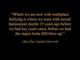 “Where we are now with workplace
bullying is where we were with sexual
harassment maybe 15 years ago before
we had key court cases, before we had
    the major Anita Hill blow-up.”
       ~Suzy Fox, Loyola University
 
